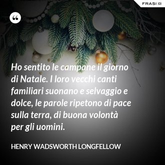 Ho sentito le campane il giorno di Natale. I loro vecchi canti familiari suonano e selvaggio e dolce, le parole ripetono di pace sulla terra, di buona volontà per gli uomini. - Henry Wadsworth Longfellow