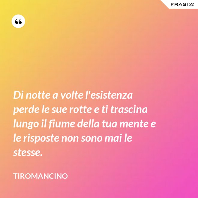 Di notte a volte l'esistenza perde le sue rotte e ti trascina lungo il fiume della tua mente e le risposte non sono mai le stesse. - Tiromancino
