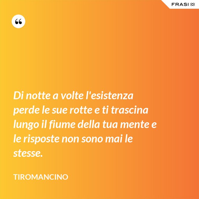 Di notte a volte l'esistenza perde le sue rotte e ti trascina lungo il fiume della tua mente e le risposte non sono mai le stesse. - Tiromancino