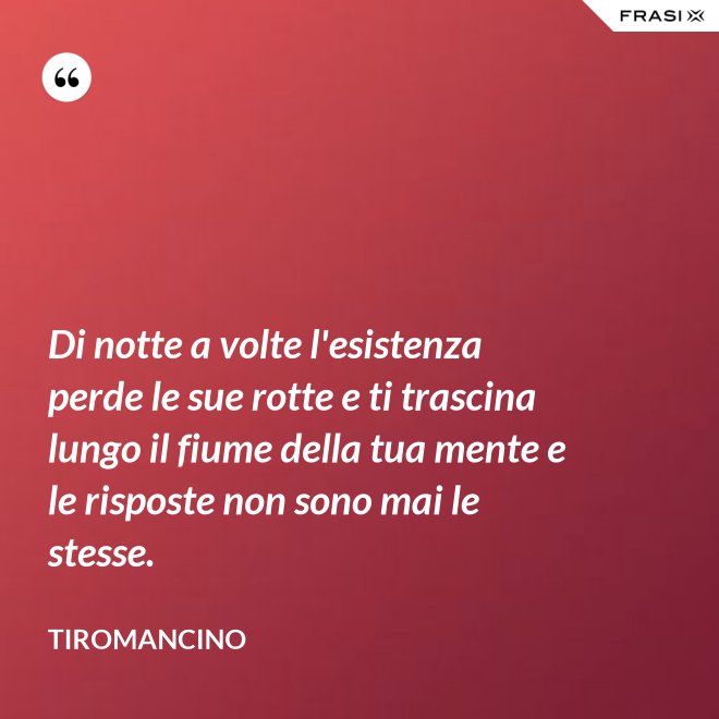 Di notte a volte l'esistenza perde le sue rotte e ti trascina lungo il fiume della tua mente e le risposte non sono mai le stesse. - Tiromancino