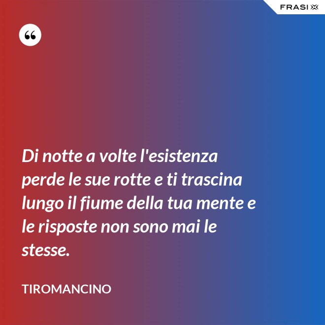 Di notte a volte l'esistenza perde le sue rotte e ti trascina lungo il fiume della tua mente e le risposte non sono mai le stesse. - Tiromancino