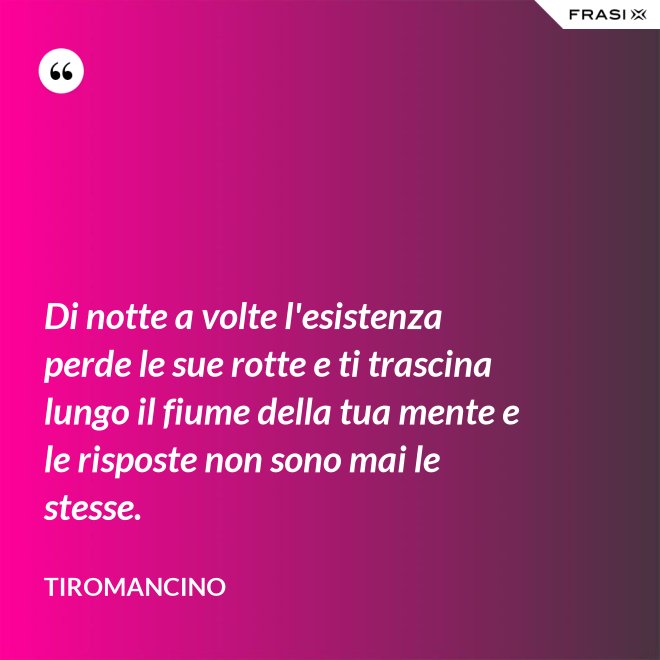 Di notte a volte l'esistenza perde le sue rotte e ti trascina lungo il fiume della tua mente e le risposte non sono mai le stesse. - Tiromancino