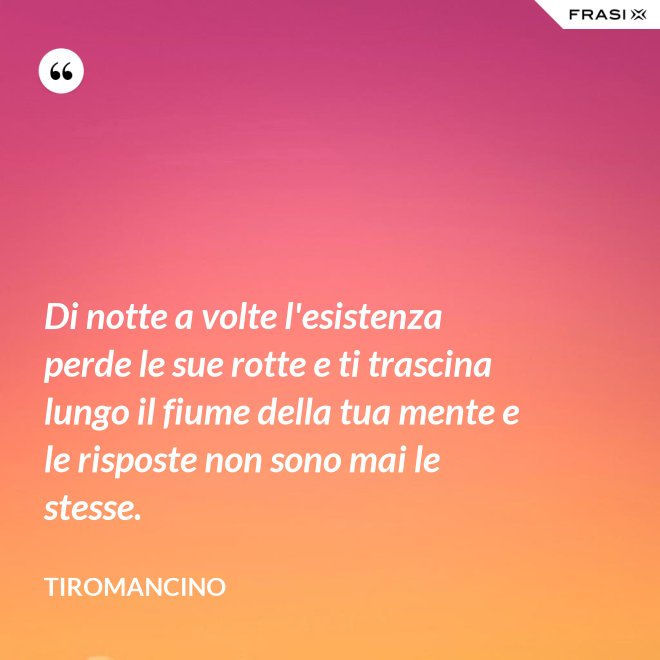 Di notte a volte l'esistenza perde le sue rotte e ti trascina lungo il fiume della tua mente e le risposte non sono mai le stesse. - Tiromancino