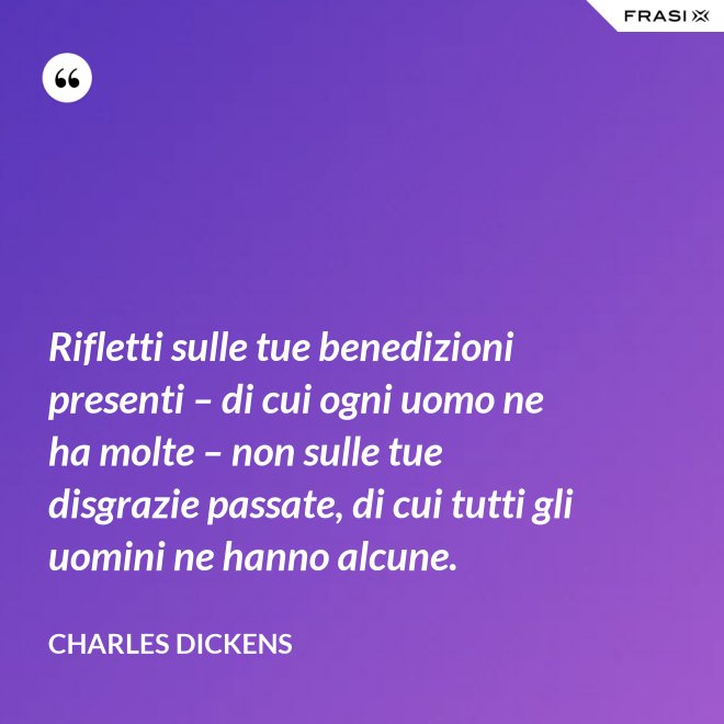 Rifletti sulle tue benedizioni presenti – di cui ogni uomo ne ha molte – non sulle tue disgrazie passate, di cui tutti gli uomini ne hanno alcune. - Charles Dickens