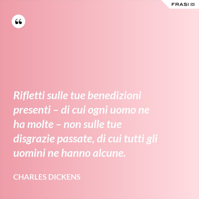 Rifletti sulle tue benedizioni presenti – di cui ogni uomo ne ha molte – non sulle tue disgrazie passate, di cui tutti gli uomini ne hanno alcune. - Charles Dickens