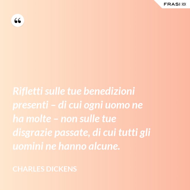 Rifletti sulle tue benedizioni presenti – di cui ogni uomo ne ha molte – non sulle tue disgrazie passate, di cui tutti gli uomini ne hanno alcune. - Charles Dickens