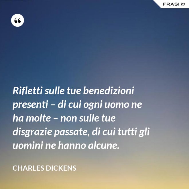 Rifletti sulle tue benedizioni presenti – di cui ogni uomo ne ha molte – non sulle tue disgrazie passate, di cui tutti gli uomini ne hanno alcune. - Charles Dickens