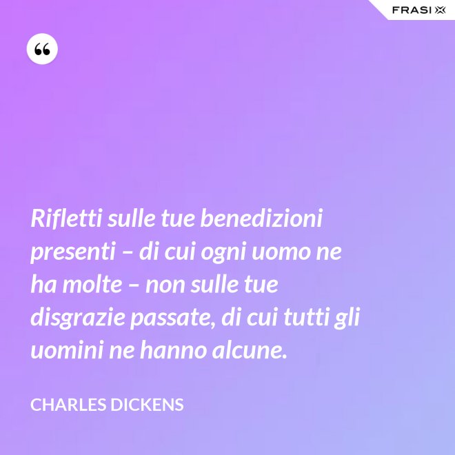 Rifletti sulle tue benedizioni presenti – di cui ogni uomo ne ha molte – non sulle tue disgrazie passate, di cui tutti gli uomini ne hanno alcune. - Charles Dickens