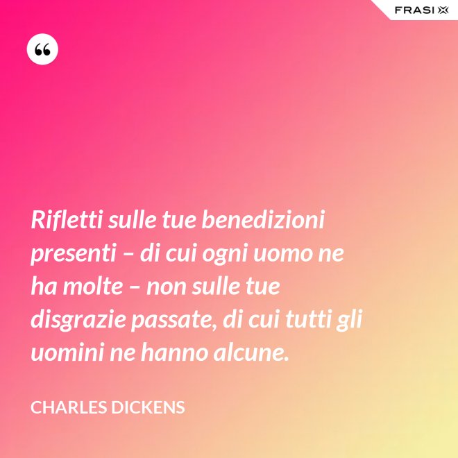 Rifletti sulle tue benedizioni presenti – di cui ogni uomo ne ha molte – non sulle tue disgrazie passate, di cui tutti gli uomini ne hanno alcune. - Charles Dickens
