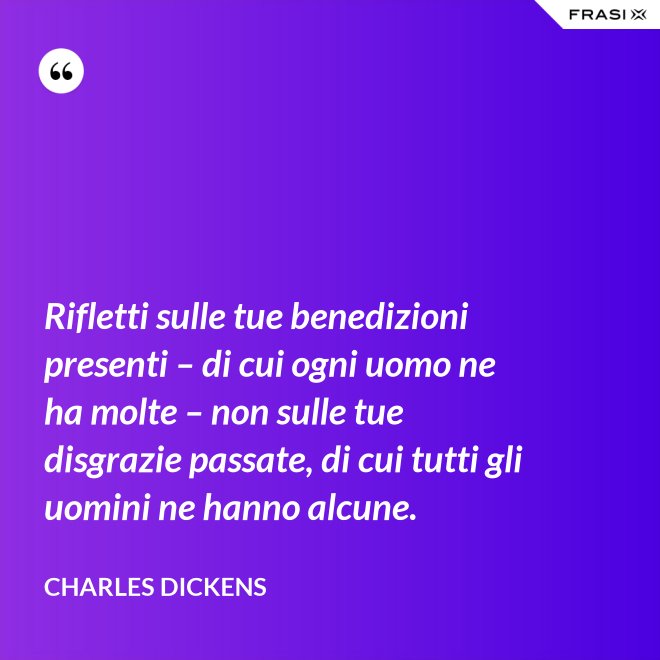 Rifletti sulle tue benedizioni presenti – di cui ogni uomo ne ha molte – non sulle tue disgrazie passate, di cui tutti gli uomini ne hanno alcune. - Charles Dickens