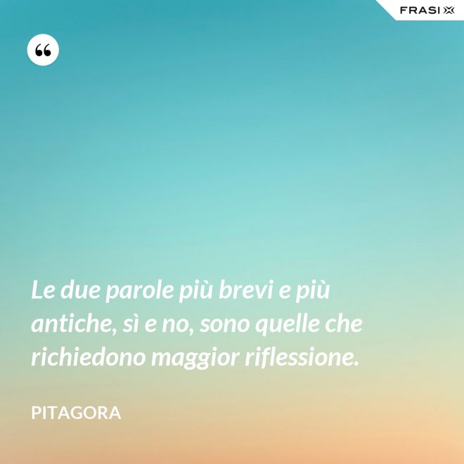 Le due parole più brevi e più antiche, sì e no, sono quelle che richiedono maggior riflessione. - Pitagora