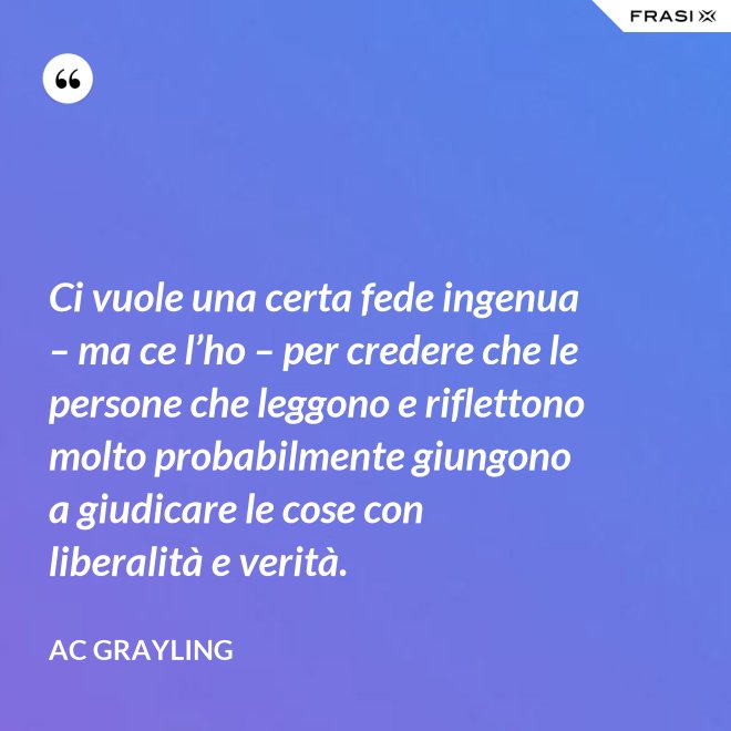 Ci vuole una certa fede ingenua – ma ce l’ho – per credere che le persone che leggono e riflettono molto probabilmente giungono a giudicare le cose con liberalità e verità. - AC Grayling