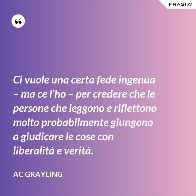 Ci vuole una certa fede ingenua – ma ce l’ho – per credere che le persone che leggono e riflettono molto probabilmente giungono a giudicare le cose con liberalità e verità. - AC Grayling
