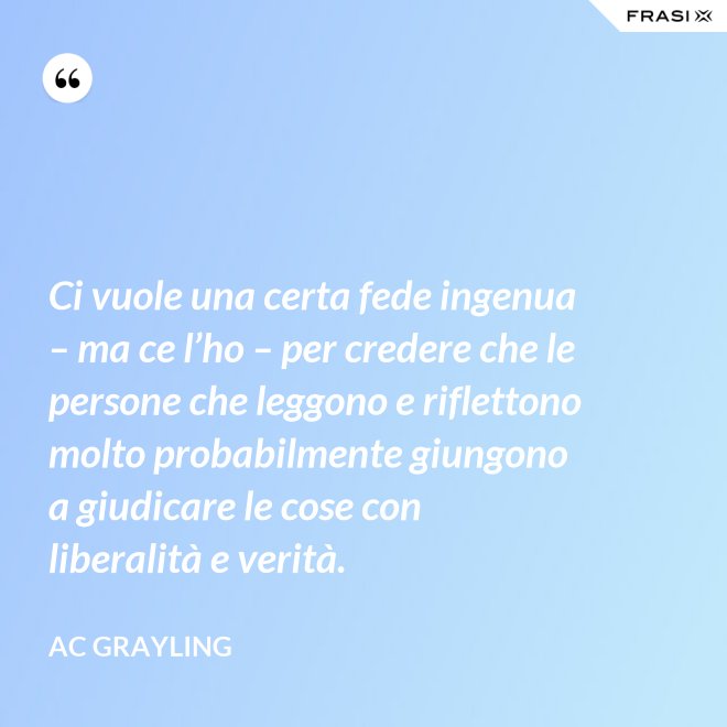 Ci vuole una certa fede ingenua – ma ce l’ho – per credere che le persone che leggono e riflettono molto probabilmente giungono a giudicare le cose con liberalità e verità. - AC Grayling