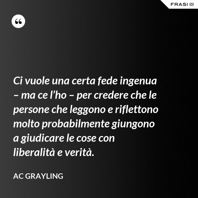 Ci vuole una certa fede ingenua – ma ce l’ho – per credere che le persone che leggono e riflettono molto probabilmente giungono a giudicare le cose con liberalità e verità. - AC Grayling