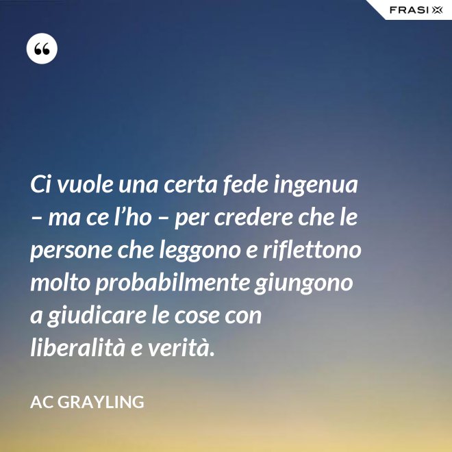 Ci vuole una certa fede ingenua – ma ce l’ho – per credere che le persone che leggono e riflettono molto probabilmente giungono a giudicare le cose con liberalità e verità. - AC Grayling