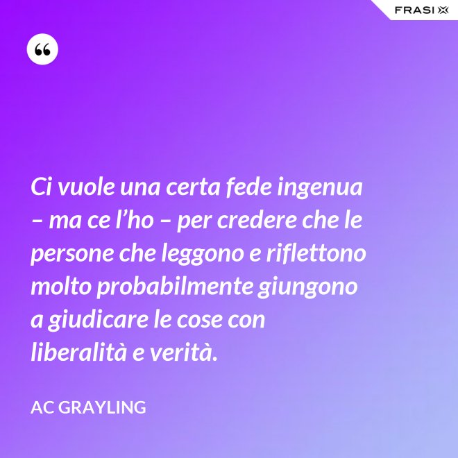 Ci vuole una certa fede ingenua – ma ce l’ho – per credere che le persone che leggono e riflettono molto probabilmente giungono a giudicare le cose con liberalità e verità. - AC Grayling