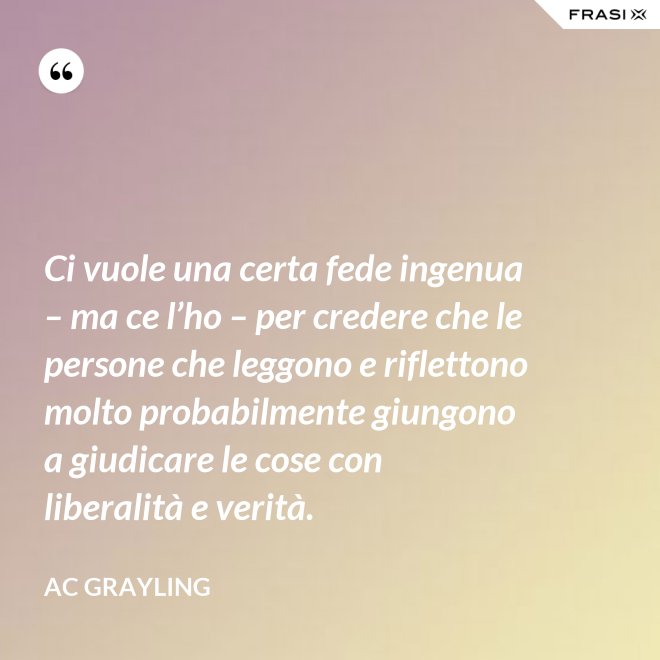 Ci vuole una certa fede ingenua – ma ce l’ho – per credere che le persone che leggono e riflettono molto probabilmente giungono a giudicare le cose con liberalità e verità. - AC Grayling