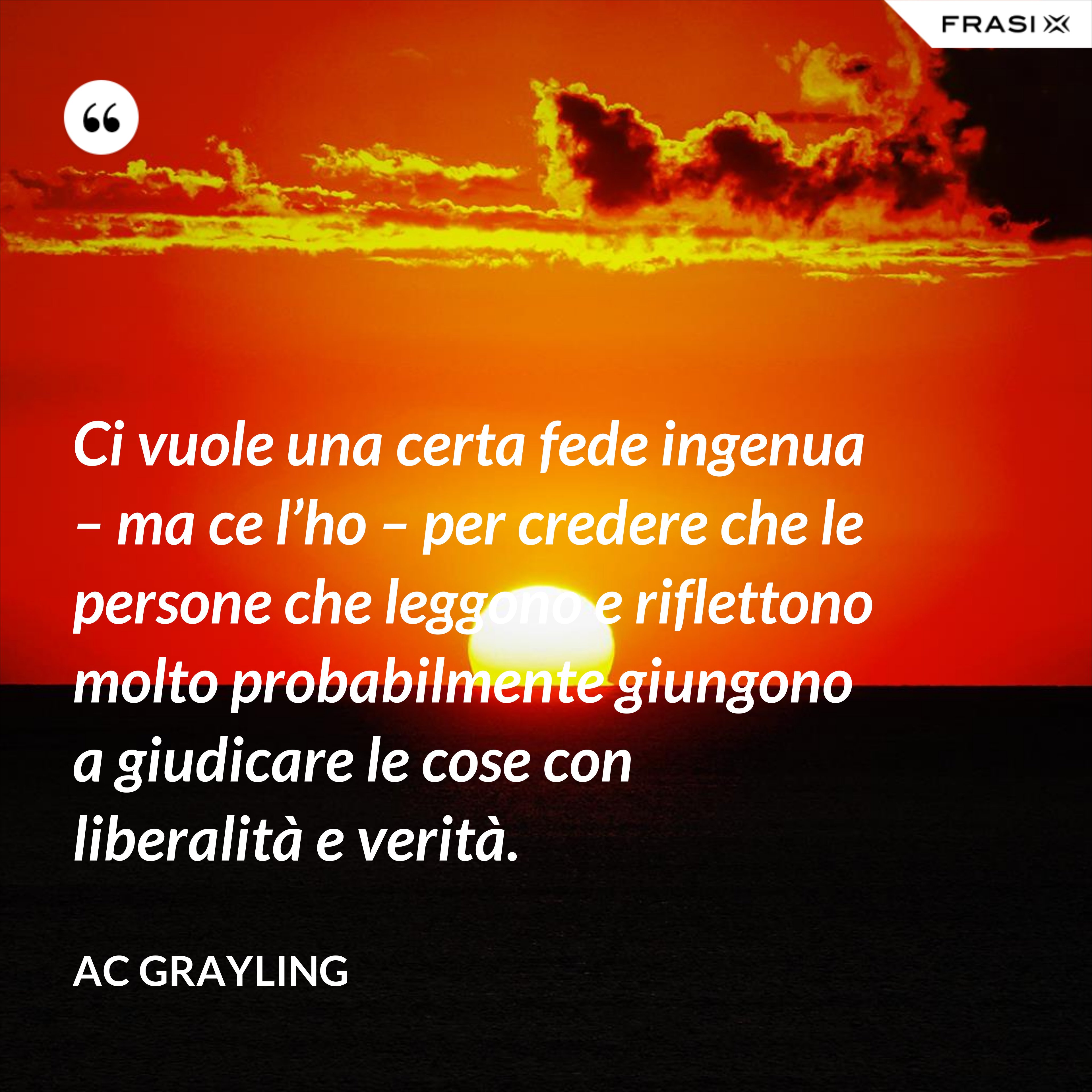 Ci vuole una certa fede ingenua – ma ce l’ho – per credere che le persone che leggono e riflettono molto probabilmente giungono a giudicare le cose con liberalità e verità. - AC Grayling