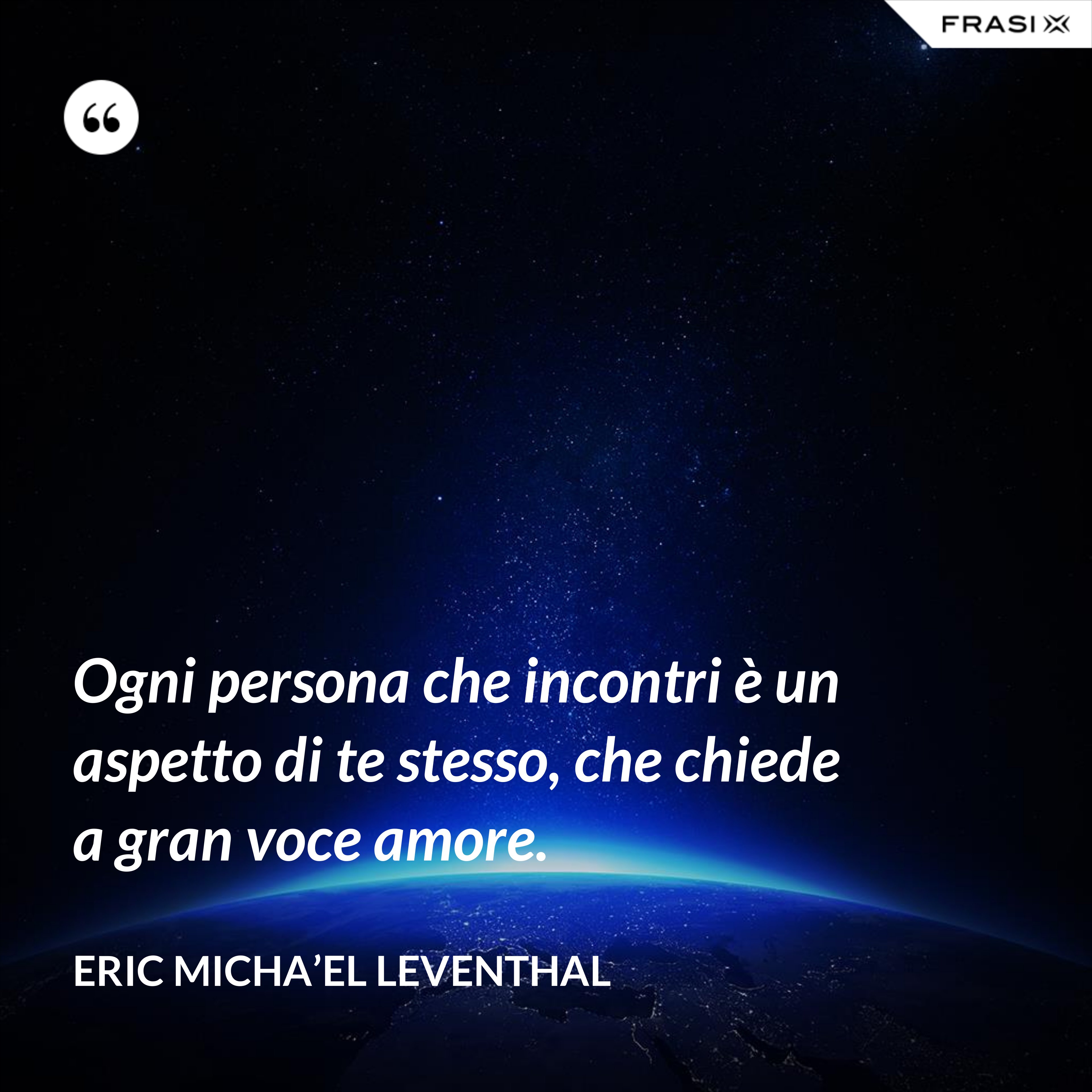 Ogni persona che incontri è un aspetto di te stesso, che chiede a gran voce amore. - Eric Micha’el Leventhal