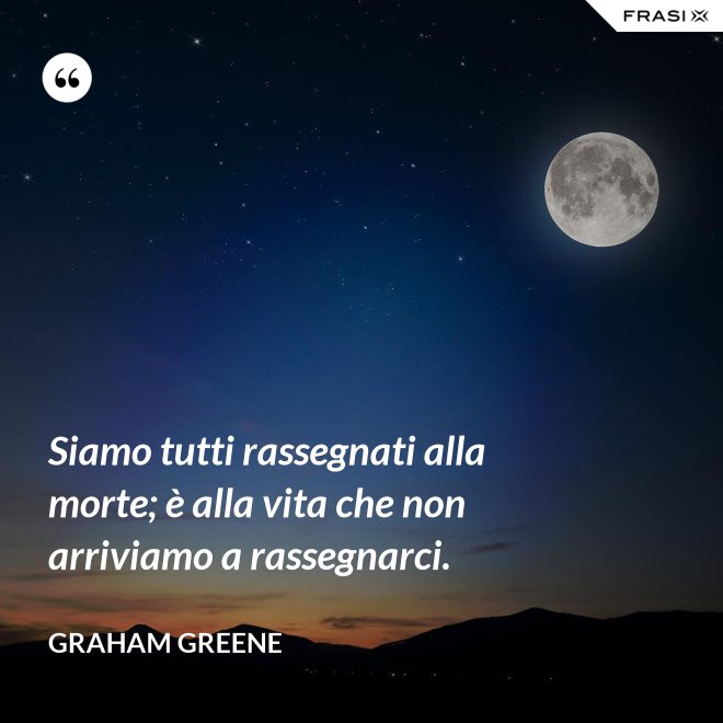 Siamo tutti rassegnati alla morte; è alla vita che non arriviamo a rassegnarci. - Graham Greene