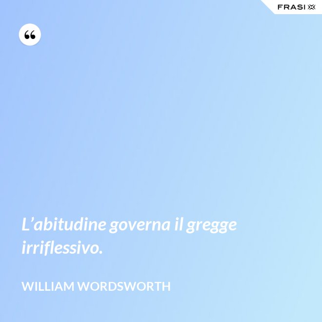 L’abitudine governa il gregge irriflessivo. - William Wordsworth
