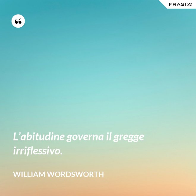 L’abitudine governa il gregge irriflessivo. - William Wordsworth