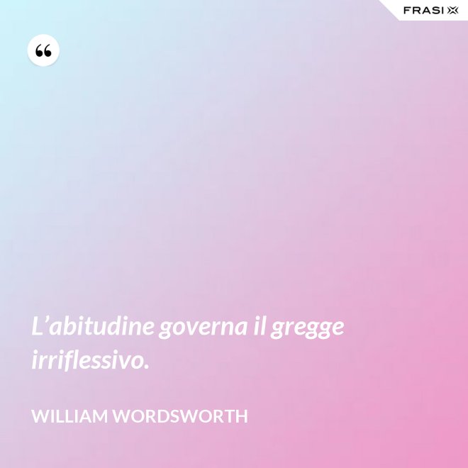 L’abitudine governa il gregge irriflessivo. - William Wordsworth