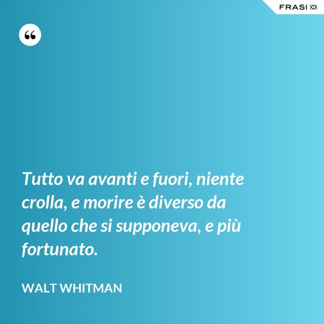 Tutto va avanti e fuori, niente crolla, e morire è diverso da quello che si supponeva, e più fortunato. - Walt Whitman