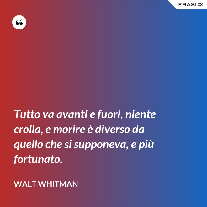 Tutto va avanti e fuori, niente crolla, e morire è diverso da quello che si supponeva, e più fortunato. - Walt Whitman