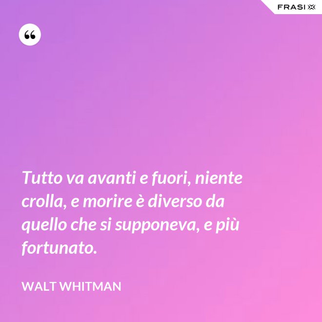 Tutto va avanti e fuori, niente crolla, e morire è diverso da quello che si supponeva, e più fortunato. - Walt Whitman