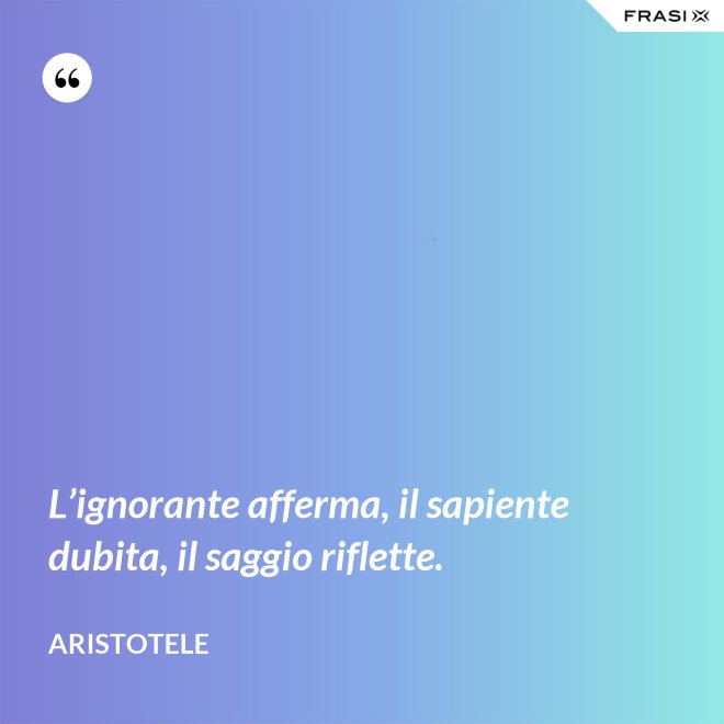 L’ignorante afferma, il sapiente dubita, il saggio riflette. - Aristotele