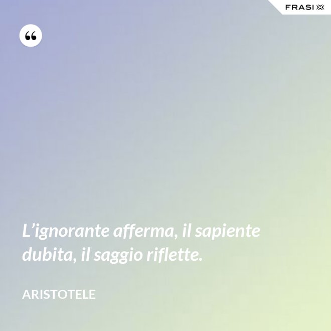 L’ignorante afferma, il sapiente dubita, il saggio riflette. - Aristotele