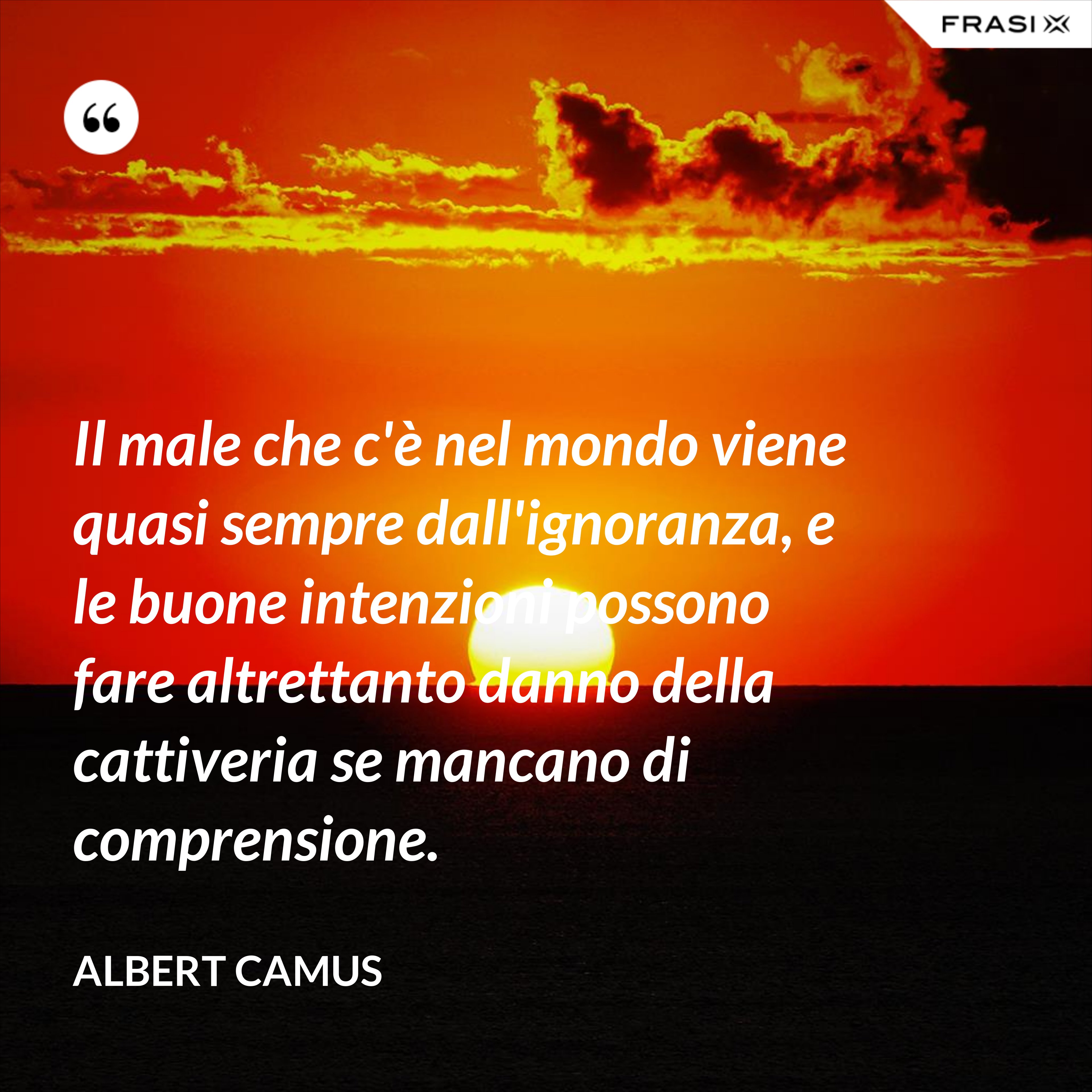 Il male che c'è nel mondo viene quasi sempre dall'ignoranza, e le buone intenzioni possono fare altrettanto danno della cattiveria se mancano di comprensione. - Albert Camus