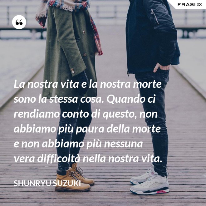 La nostra vita e la nostra morte sono la stessa cosa. Quando ci rendiamo conto di questo, non abbiamo più paura della morte e non abbiamo più nessuna vera difficoltà nella nostra vita. - Shunryu Suzuki