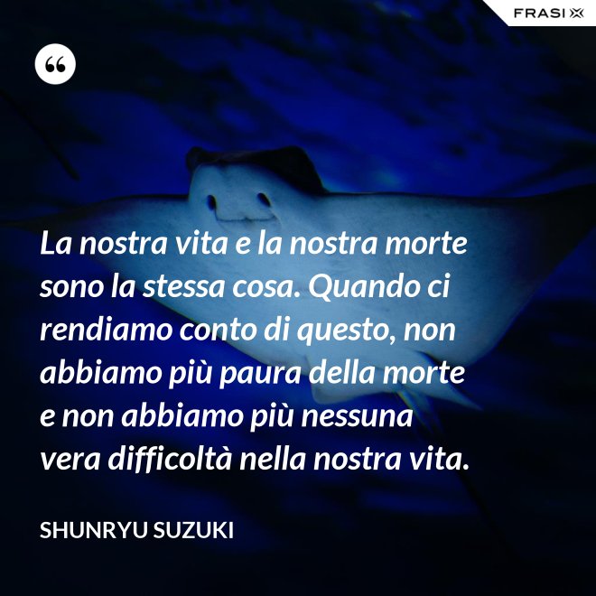 La nostra vita e la nostra morte sono la stessa cosa. Quando ci rendiamo conto di questo, non abbiamo più paura della morte e non abbiamo più nessuna vera difficoltà nella nostra vita. - Shunryu Suzuki