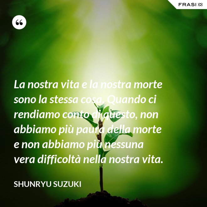 La nostra vita e la nostra morte sono la stessa cosa. Quando ci rendiamo conto di questo, non abbiamo più paura della morte e non abbiamo più nessuna vera difficoltà nella nostra vita. - Shunryu Suzuki