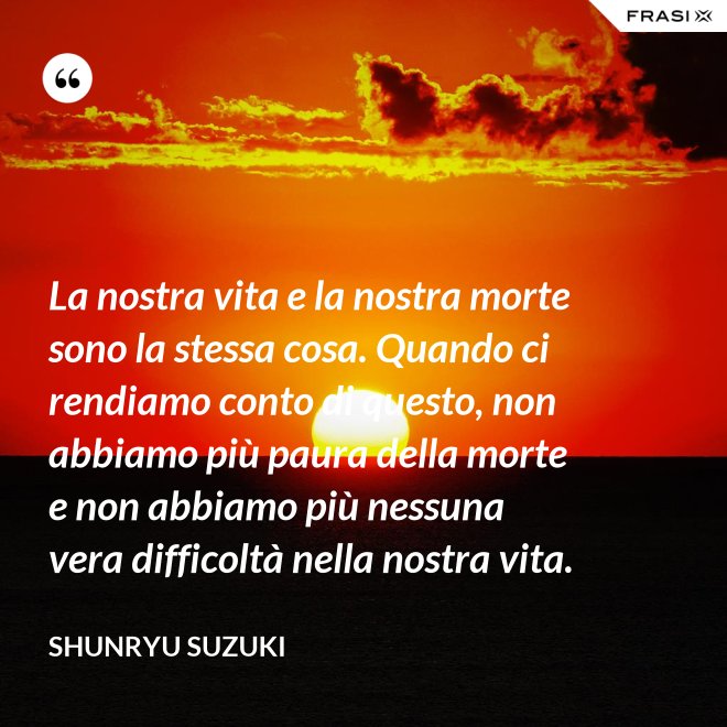 La nostra vita e la nostra morte sono la stessa cosa. Quando ci rendiamo conto di questo, non abbiamo più paura della morte e non abbiamo più nessuna vera difficoltà nella nostra vita. - Shunryu Suzuki
