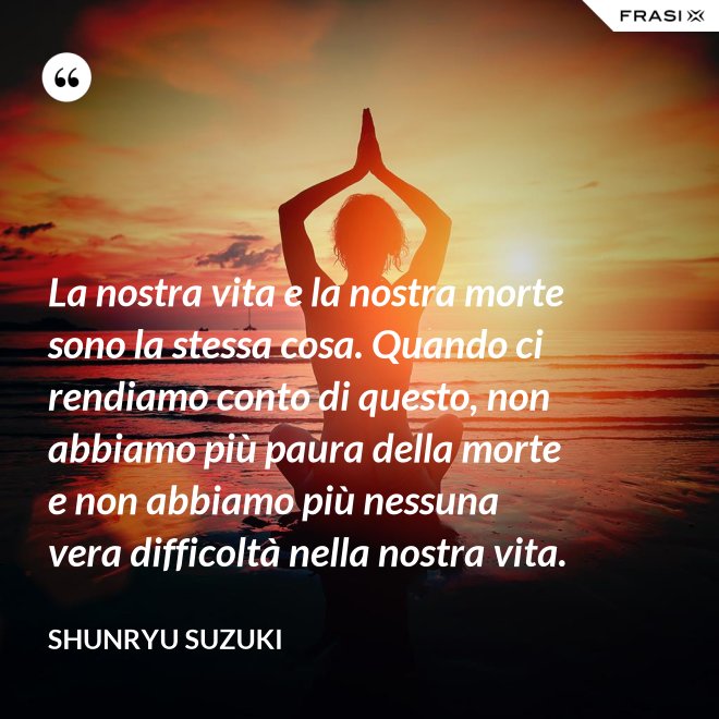 La nostra vita e la nostra morte sono la stessa cosa. Quando ci rendiamo conto di questo, non abbiamo più paura della morte e non abbiamo più nessuna vera difficoltà nella nostra vita. - Shunryu Suzuki