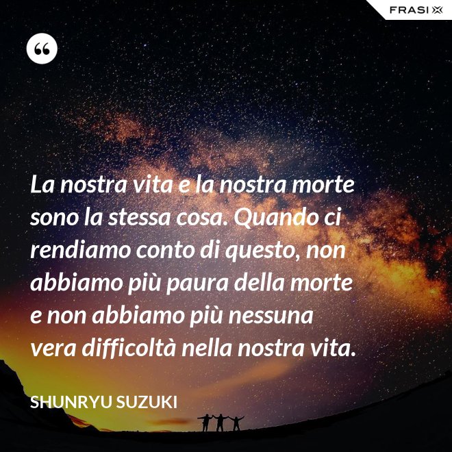 La nostra vita e la nostra morte sono la stessa cosa. Quando ci rendiamo conto di questo, non abbiamo più paura della morte e non abbiamo più nessuna vera difficoltà nella nostra vita. - Shunryu Suzuki