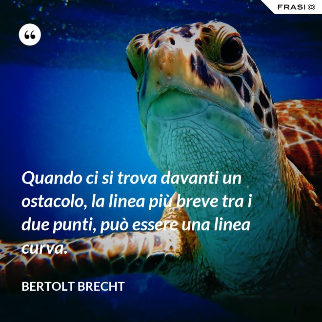 Quando ci si trova davanti un ostacolo, la linea più breve tra i due punti, può essere una linea curva. - Bertolt Brecht