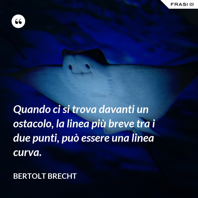 Quando ci si trova davanti un ostacolo, la linea più breve tra i due punti, può essere una linea curva. - Bertolt Brecht