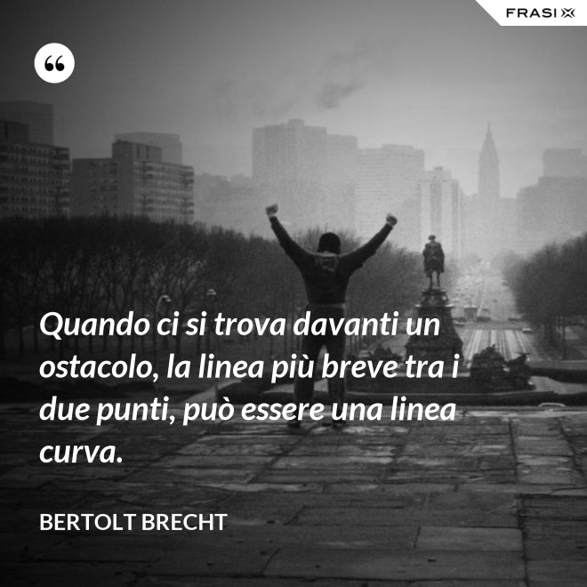 Quando ci si trova davanti un ostacolo, la linea più breve tra i due punti, può essere una linea curva. - Bertolt Brecht