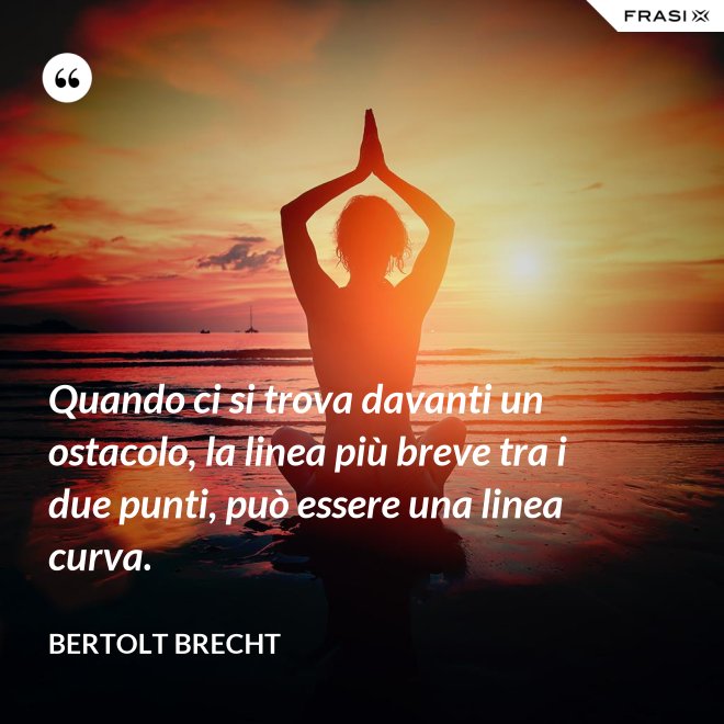Quando ci si trova davanti un ostacolo, la linea più breve tra i due punti, può essere una linea curva. - Bertolt Brecht