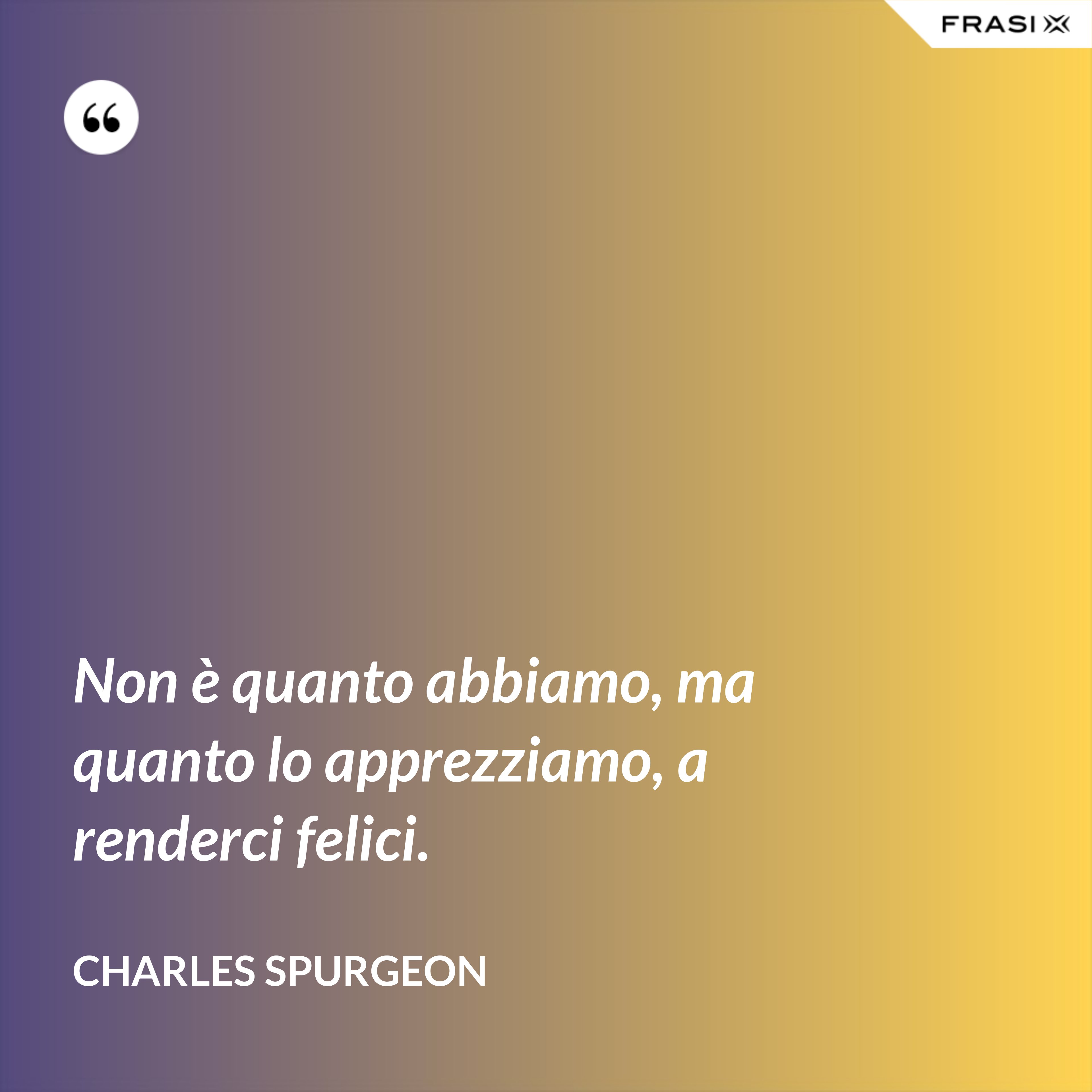 Non è quanto abbiamo, ma quanto lo apprezziamo, a renderci felici. - Charles Spurgeon
