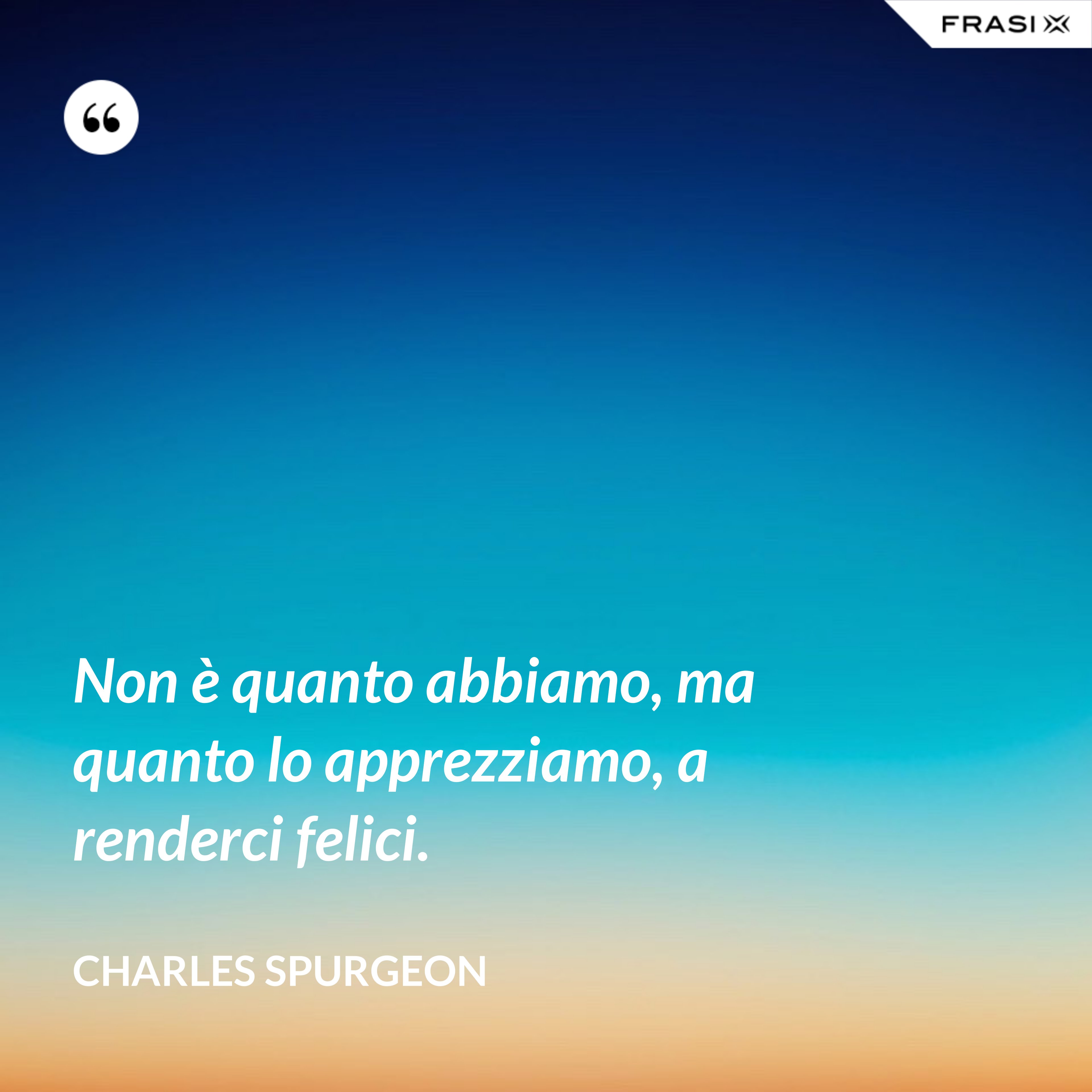 Non è quanto abbiamo, ma quanto lo apprezziamo, a renderci felici. - Charles Spurgeon