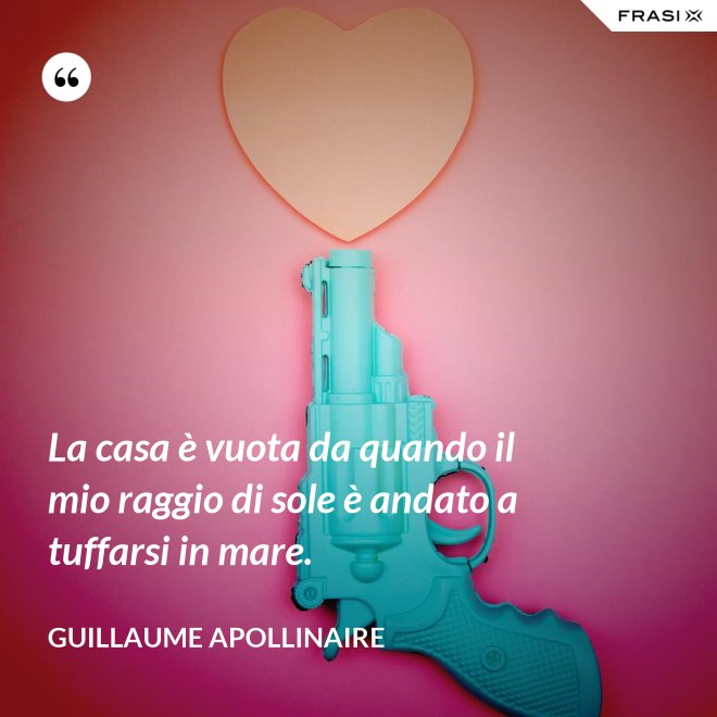 La casa è vuota da quando il mio raggio di sole è andato a tuffarsi in mare. - Guillaume Apollinaire