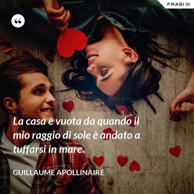 La casa è vuota da quando il mio raggio di sole è andato a tuffarsi in mare. - Guillaume Apollinaire