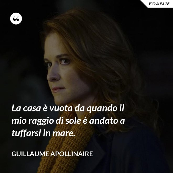 La casa è vuota da quando il mio raggio di sole è andato a tuffarsi in mare. - Guillaume Apollinaire