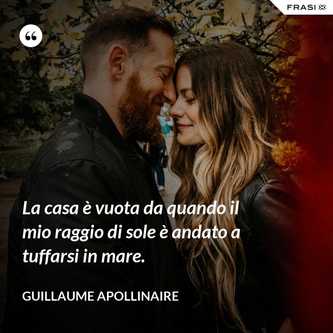 La casa è vuota da quando il mio raggio di sole è andato a tuffarsi in mare. - Guillaume Apollinaire